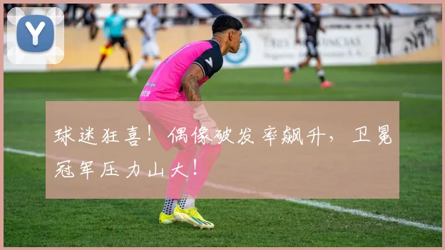 球迷狂喜！偶像破发率飙升，卫冕冠军压力山大！