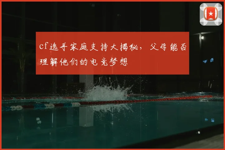 cf选手家庭支持大揭秘,父母能否理解他们的电竞梦想