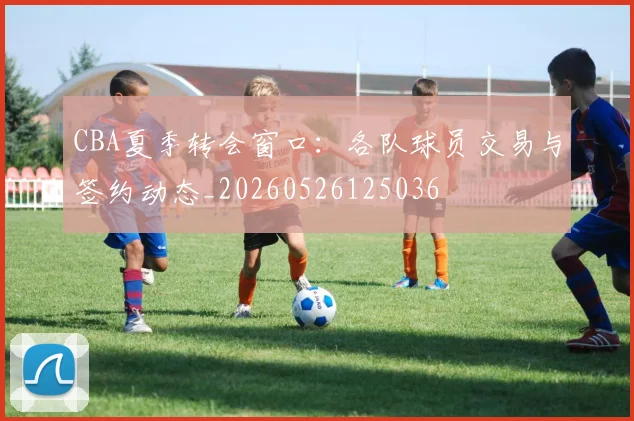 CBA夏季转会窗口：各队球员交易与签约动态_20260526125036