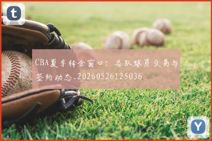 CBA夏季转会窗口:各队球员交易与签约动态_20260526125036