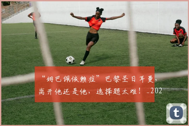 “姆巴佩依赖症”巴黎圣日耳曼,离开他还是他,选择题太难!_20260702172607