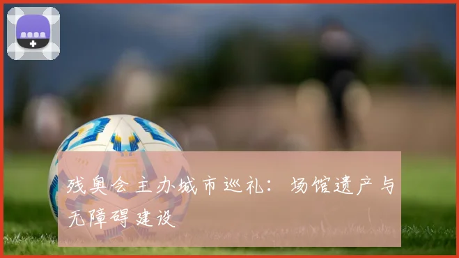 残奥会主办城市巡礼：场馆遗产与无障碍建设