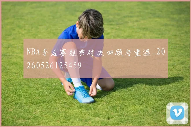 NBA季后赛经典对决回顾与重温_20260526125459