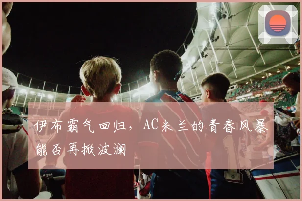 伊布霸气回归，AC米兰的青春风暴能否再掀波澜