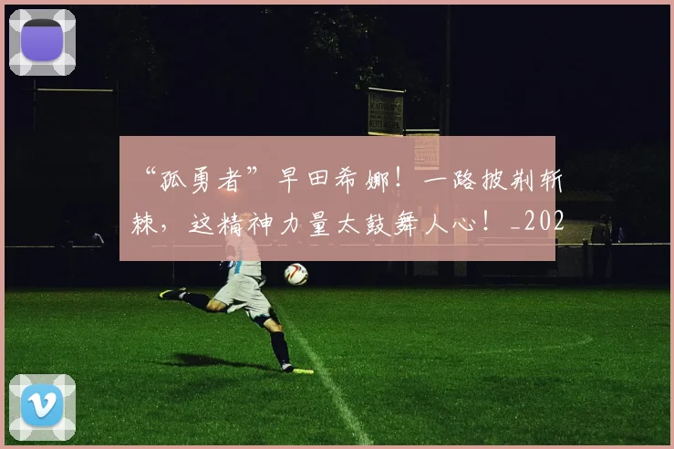 “孤勇者”早田希娜!一路披荆斩棘,这精神力量太鼓舞人心!_20260702172609