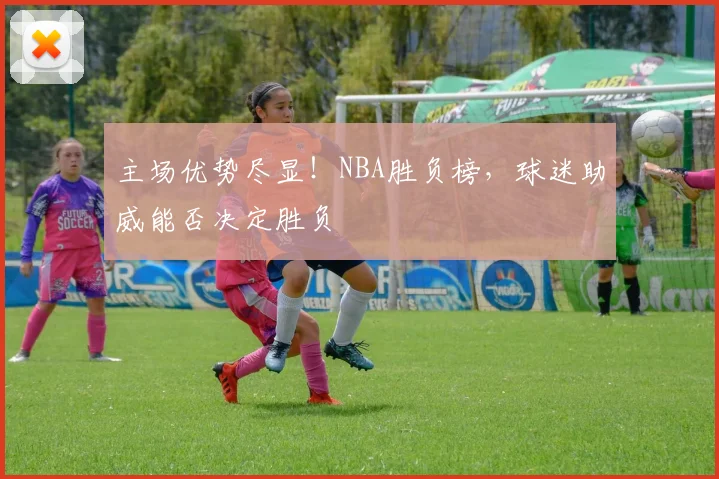 主场优势尽显！NBA胜负榜，球迷助威能否决定胜负