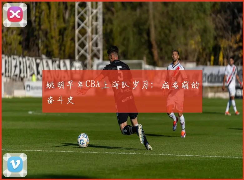 姚明早年CBA上海队岁月：成名前的奋斗史