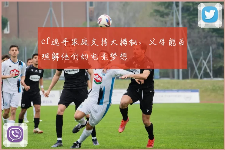 cf选手家庭支持大揭秘，父母能否理解他们的电竞梦想
