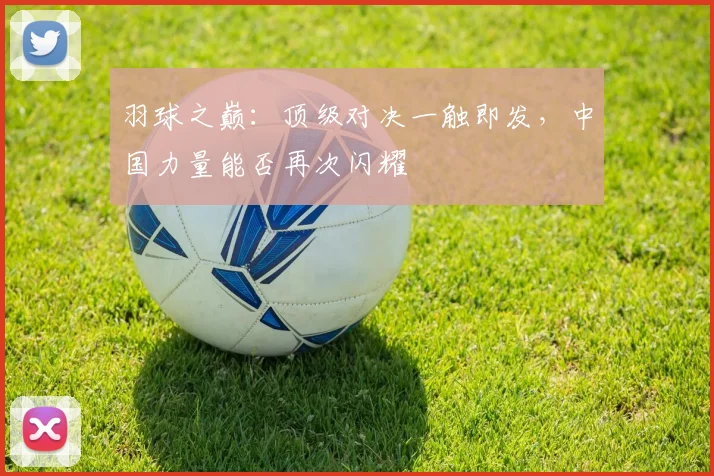 羽球之巅：顶级对决一触即发，中国力量能否再次闪耀