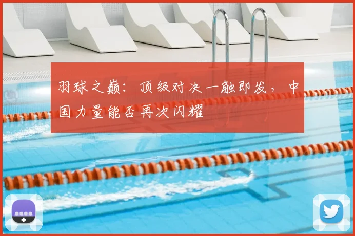 羽球之巅：顶级对决一触即发，中国力量能否再次闪耀